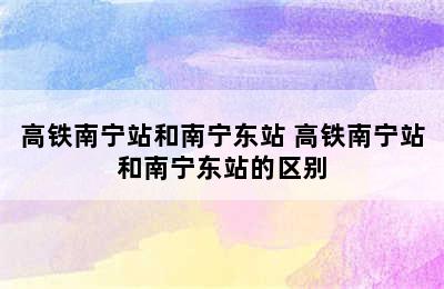 高铁南宁站和南宁东站 高铁南宁站和南宁东站的区别